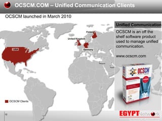 12
OCSCM launched in March 2010
OCSCM Clients
OCSCM.COM – Unified Communication Clients
Mansoura
Riyadh
OCSCM is an off th...