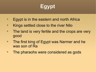 Egypt


    Egypt is in the eastern and north Africa

    Kings settled close to the river Nilo

    The land is very fertile and the crops are very
    good

    The first king of Egypt was Narmer and he
    was son of Ra

    The pharaohs were considered as gods
 