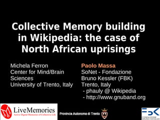 Collective Memory building
 in Wikipedia: the case of
  North African uprisings
Michela Ferron                Paolo Massa
Center for Mind/Brain         SoNet - Fondazione
Sciences                      Bruno Kessler (FBK)
University of Trento, Italy   Trento, Italy
                              - phauly @ Wikipedia
                              - http://www.gnuband.org
 