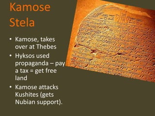 Kamose
Stela
• Kamose, takes
  over at Thebes
• Hyksos used
  propaganda – pay
  a tax = get free
  land
• Kamose attacks
  Kushites (gets
  Nubian support).
 