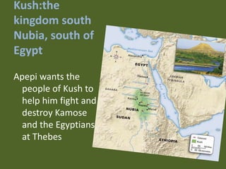 Kush:the
kingdom south
Nubia, south of
Egypt

Apepi wants the
  people of Kush to
  help him fight and
  destroy Kamose
  and the Egyptians
  at Thebes
 