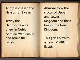 Ahmose chased the     Ahmose took the
Hyksos for 3 years.   crown of Upper
                      and Lower
Teddy the             Kingdom and theis
Handsome rose         begins the New
anew in Nubia.        Kingdom.
Ahmose went south
and broke the         This gives birth to
rebels.               a new EMPIRE in
                      Egypt.
 