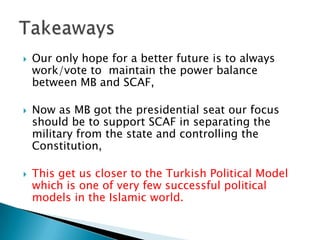    Our only hope for a better future is to always
    work/vote to maintain the power balance
    between MB and SCAF,

   Now as MB got the presidential seat our focus
    should be to support SCAF in separating the
    military from the state and controlling the
    Constitution,

   This get us closer to the Turkish Political Model
    which is one of very few successful political
    models in the Islamic world.
 