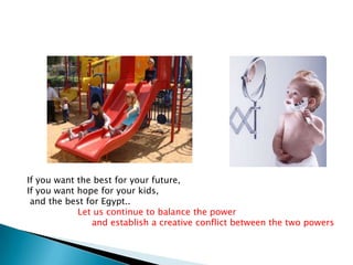 If you want the best for your future,
If you want hope for your kids,
 and the best for Egypt..
            Let us continue to balance the power
               and establish a creative conflict between the two powers
 