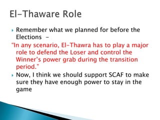  Remember what we planned for before the
  Elections -
“In any scenario, El-Thawra has to play a major
  role to defend the Loser and control the
  Winner’s power grab during the transition
  period.”
 Now, I think we should support SCAF to make
  sure they have enough power to stay in the
  game
 
