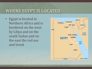 WHERE EGYPT IS LOCATED
• Egypt is located in
  Northern Africa and is
  bordered on the west
  by Libya and on the
  south Sudan and on
  the east the red sea
  and Isreal
 