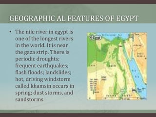 GEOGRAPHIC AL FEATURES OF EGYPT
• The nile river in egypt is
  one of the longest rivers
  in the world. It is near
  the gaza strip. There is
  periodic droughts;
  frequent earthquakes;
  flash floods; landslides;
  hot, driving windstorm
  called khamsin occurs in
  spring; dust storms, and
  sandstorms
 