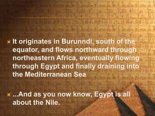  It originates in Burunndi, south of the
equator, and flows northward through
northeastern Africa, eventually flowing
through Egypt and finally draining into
the Mediterranean Sea
 ...And as you now know, Egypt is all
about the Nile.
 