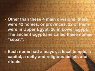  Other than these 4 main divisions, there
were 42 nomes, or provinces. 22 of them
were in Upper Egypt, 20 in Lower Egypt.
The ancient Egyptians called these nomes
"sepat".
 Each nome had a mayor, a local temple, a
capital, a deity and religious beliefs and
rituals.
 