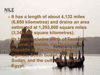 NILE
 It has a length of about 4,132 miles
(6,650 kilometres) and drains an area
estimated at 1,293,000 square miles
(3,349,000 square kilometres).
 Its basin includes parts of Tanzania,
Burundi, Rwanda, the Democratic
Republic of the Congo, Kenya,
Uganda, South Sudan, Ethiopia,
Sudan, and the cultivated part of
Egypt.
 