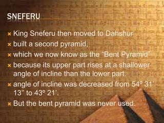 SNEFERU
 King Sneferu then moved to Dahshur
 built a second pyramid,
 which we now know as the “Bent Pyramid”
 because its upper part rises at a shallower
angle of incline than the lower part.
 angle of incline was decreased from 54º 31’
13’’ to 43º 21’.
 But the bent pyramid was never used.
 