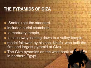 THE PYRAMIDS OF GIZA
 Sneferu set the standard.
 included burial chambers,
 a mortuary temple,
 a causeway leading down to a valley temple.
 model followed by his son, Khufu, who built the
first and largest pyramid at Giza.
 The Giza pyramids on the west bank of the Nile
in northern Egypt.
 