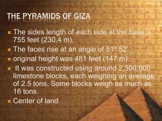 THE PYRAMIDS OF GIZA
 The sides length of each side at the base is
755 feet (230.4 m).
 The faces rise at an angle of 51º 52’
 original height was 481 feet (147 m).
 It was constructed using around 2,300,000
limestone blocks, each weighing an average
of 2.5 tons. Some blocks weigh as much as
16 tons.
 Center of land
 