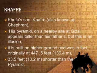 KHAFRE
 Khufu’s son, Khafre (also known as
Chephren).
 His pyramid, on a nearby site at Giza,
appears taller than his father’s, but this is an
illusion;
 it is built on higher ground and was in fact,
originally at 447 .5 feet (136.4 m),
 33.5 feet (10.2 m) shorter than the Great
Pyramid.
 