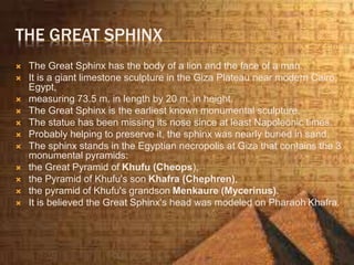 THE GREAT SPHINX
 The Great Sphinx has the body of a lion and the face of a man.
 It is a giant limestone sculpture in the Giza Plateau near modern Cairo,
Egypt,
 measuring 73.5 m. in length by 20 m. in height.
 The Great Sphinx is the earliest known monumental sculpture.
 The statue has been missing its nose since at least Napoleonic times.
 Probably helping to preserve it, the sphinx was nearly buried in sand.
 The sphinx stands in the Egyptian necropolis at Giza that contains the 3
monumental pyramids:
 the Great Pyramid of Khufu (Cheops),
 the Pyramid of Khufu's son Khafra (Chephren),
 the pyramid of Khufu's grandson Menkaure (Mycerinus).
 It is believed the Great Sphinx's head was modeled on Pharaoh Khafra.
 
