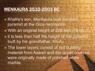 MENKAURA 2532-2503 BC
 Khafre’s son, Menkaura built the third
pyramid at the Giza necropolis .
 With an original height of 228 feet (70 m),
 it is less than half the height of the pyramid
built by his grandfather, Khufu.
 The lower layers consist of red building
material from Aswan and the upper courses
were originally made of polished white
marble.
 