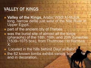 VALLEY OF KINGS
 Valley of the Kings, Arabic Wādī Al-Mulūk,
long, narrow defile just west of the Nile River in
Upper Egypt.
 part of the ancient city of Thebes
 was the burial site of almost all the kings
(pharaohs) of the 18th, 19th, and 20th dynasties
(1539–1075 bce), from Thutmose I to Ramses
X.
 Located in the hills behind Dayr al-Baḥrī,
 the 62 known tombs exhibit variety both in plan
and in decoration.
 