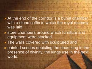  At the end of the corridor is a burial chamber
with a stone coffin in which the royal mummy
was laid
 store chambers around which furniture and
equipment were stacked
 The walls covered with sculptured and
 painted scenes depicting the dead king in the
presence of divinity, the kings use in the next
world.
 