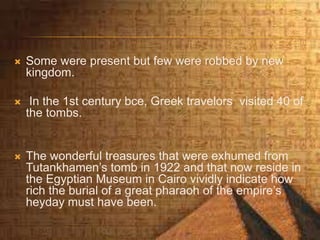  Some were present but few were robbed by new
kingdom.
 In the 1st century bce, Greek travelors visited 40 of
the tombs.
 The wonderful treasures that were exhumed from
Tutankhamen’s tomb in 1922 and that now reside in
the Egyptian Museum in Cairo vividly indicate how
rich the burial of a great pharaoh of the empire’s
heyday must have been.
 