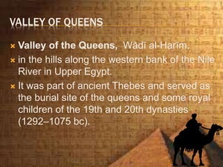 VALLEY OF QUEENS
 Valley of the Queens, Wādī al-Harīm,
 in the hills along the western bank of the Nile
River in Upper Egypt.
 It was part of ancient Thebes and served as
the burial site of the queens and some royal
children of the 19th and 20th dynasties
(1292–1075 bc).
 
