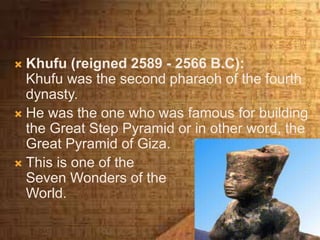  Khufu (reigned 2589 - 2566 B.C):
Khufu was the second pharaoh of the fourth
dynasty.
 He was the one who was famous for building
the Great Step Pyramid or in other word, the
Great Pyramid of Giza.
 This is one of the
Seven Wonders of the
World.
 