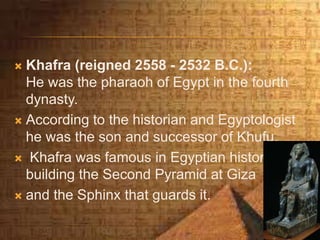  Khafra (reigned 2558 - 2532 B.C.):
He was the pharaoh of Egypt in the fourth
dynasty.
 According to the historian and Egyptologist
he was the son and successor of Khufu.
 Khafra was famous in Egyptian history for
building the Second Pyramid at Giza
 and the Sphinx that guards it.
 