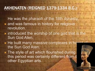 AKHENATEN (REIGNED 1379-1334 B.C.):
He was the pharaoh of the 18th dynasty,
 and was famous in history for religious
revolution.
 introduced the worship of one god that is the
Sun God Aten.
 He built many massive complexes in honor of
the Sun God Aten.
 The style of art which flourished during
this period was certainly different from the
other Egyptian arts.
 