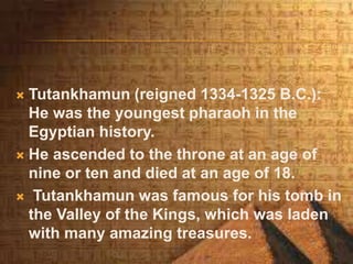  Tutankhamun (reigned 1334-1325 B.C.):
He was the youngest pharaoh in the
Egyptian history.
 He ascended to the throne at an age of
nine or ten and died at an age of 18.
 Tutankhamun was famous for his tomb in
the Valley of the Kings, which was laden
with many amazing treasures.
 