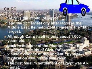 CAIRO
 Cairo is the capital of Egypt
 and the 2nd largest city after lagos in the
Middle East. Its metropolitan area is the 16th
largest.
 Although Cairo itself is only about 1,000
years old,
 back to the time of the Pharaohs. The Sphinx
and the pyramids of Giza, for example, are
visible evidence of the Ancient Egyptian
civilization around the Nile river.
 The first Muslim settlement of Egypt was Al-
Fustat,
 
