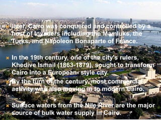  later, Cairo was conquered and controlled by a
host of invaders including the Mamluks, the
Turks, and Napoleon Bonaparte of France.
 In the 19th century, one of the city's rulers,
Khedive Ismail (1863-1879), sought to transform
Cairo into a European- style city.
 By the turn of the century, most commercial
activity was also moving in to modern Cairo.
 Surface waters from the Nile River are the major
source of bulk water supply in Cairo.
 
