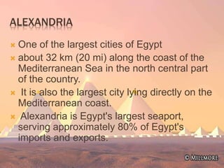 ALEXANDRIA
 One of the largest cities of Egypt
 about 32 km (20 mi) along the coast of the
Mediterranean Sea in the north central part
of the country.
 It is also the largest city lying directly on the
Mediterranean coast.
 Alexandria is Egypt's largest seaport,
serving approximately 80% of Egypt's
imports and exports.
 