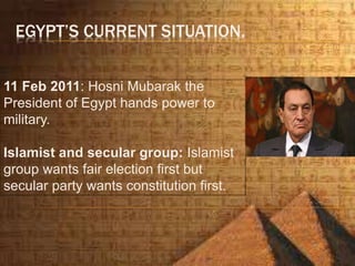 EGYPT’S CURRENT SITUATION.
11 Feb 2011: Hosni Mubarak the
President of Egypt hands power to
military.
Islamist and secular group: Islamist
group wants fair election first but
secular party wants constitution first.
 