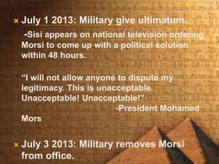  July 1 2013: Military give ultimatum.
-Sisi appears on national television ordering
Morsi to come up with a political solution
within 48 hours.
“I will not allow anyone to dispute my
legitimacy. This is unacceptable.
Unacceptable! Unacceptable!”
-President Mohamed
Mors
 July 3 2013: Military removes Morsi
from office.
 