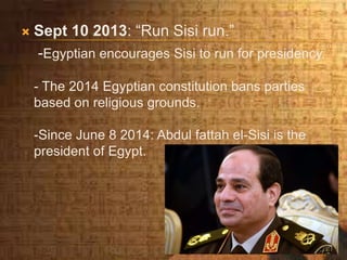  Sept 10 2013: “Run Sisi run.”
-Egyptian encourages Sisi to run for presidency.
- The 2014 Egyptian constitution bans parties
based on religious grounds.
-Since June 8 2014: Abdul fattah el-Sisi is the
president of Egypt.
 