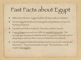 Fast Facts about Egypt
Without the Nile River, Egypt would be all desert with no civilization.
Ancient Egyptians believed in many gods and goddesses in hopes of
harmony and peace.
Pyramids were built as tombs for Pharaohs and their Queens.
A sarcophagus was used as a coffin for mummified pharaohs. The
sarcophagus was placed inside the tomb of a pyramid. Pyramids come in
many shapes and sizes-there are over 80 that have been found!
Ancient Egyptians believed it was important to record and communicate
information. They invented written scripts! The most famous of all
scripts is hieroglyphic.