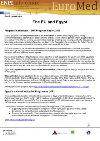 Country press pack


                                    The EU and Egypt

Progress in relations – ENP Progress Report 2009

Overall progress on the implementation of the Action Plan in 2009 is encouraging, with a strong
commitment to social, economic and sector reforms, and to a lesser extent to political reform. Egypt continued
to be active in the different sectoral sub-committee meetings, enabling wide-ranging and fruitful discussions to
take place on the implementation of priorities set down in the Association Agreement and the Action Plan. In
many technical areas progress is encouraging, while much work still lies ahead.

Concerns remain on the pace of the implementation of reforms in the field of democratisation and human
rights, although the Egyptian Government seems increasingly convinced of the need to tackle governance
issues as part of its domestic reform agenda.

Moving towards enhanced relations is a shared objective of both Egypt and the EU. In April 2009, Egypt and
the EU jointly decided to work towards enhancing relations; an ad hoc group was created to consider ways to
do so, present policy options for strengthening bilateral relations, and explore possibilities for incorporating the
results of reflections into the ENP Action Plan. Continued and consolidated progress in areas related to human
rights and democracy will be an important foundation for enhanced relations.

Egypt was co-president of the Union for the Mediterranean (UfM) throughout 2009 (its two year term ends
in mid-2010).

Bilateral trade between Egypt and the EU slowed down compared with 2008: Egypt’s exports to the EU in
2009 contracted by 26.2% and EU exports to Egypt decreased by 0.9%. Total trade was €18.7 billion. The EU
is by far the first trading partner for Egypt (1/3 of Egypt’s overall trade). Egypt is also a major trading partner for
the EU in the Southern Mediterranean region (0.8% of total EU trade).

2009 Egypt country progress report http://ec.europa.eu/world/enp/pdf/progress2010/sec10_517_en.pdf

Egypt’s National Indicative Programme (NIP)
The overall budget allocation for bilateral EU assistance to Egypt under the European Neighbourhood and
Partnership Instrument (ENPI) for 2011-2013 has been proposed at €449.29 million, according to the country’s
National Indicative Programme (NIP). This is an average of €149.76 million per annum, which represents a
5.4% increase compared to the previous programming period.

The allocation is divided between the three Country Strategy Paper (CSP) priorities:
     • Supporting reforms in the areas of democracy, human rights, good governance and justice;
     • Developing the competitiveness and productivity of the economy;
     • Ensuring the sustainability of the development process with effective social, economic and
         environmental policies and better management of natural resources.

ENPI Info Centre Egypt NIP wrap up
 