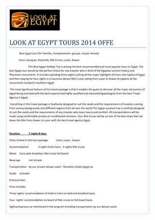 LOOK AT EGYPT TOURS 2014 OFFE
Best Egypt tour (for families ,honeymooners ,groups, couple retreat)
Cairo ,mosques, Pyramids, Nile Cruise, Luxor, Aswan
This Best Egypt Holiday Trip is among the best recommended and most popular tours to Egypt. The
best Egypt tour would be the perfect choice for any traveler who is fond of the Egyptian ancient history and
Pharaonic monuments It includes spending three nights visiting all the major highlights of Cairo, the Capital of Egypt
and then staying for four nights in a luxurious deluxe Nile Cruise sailing from Luxor to Aswan to explore all the
monuments located in Southern Egypt.
The most significant feature of this travel package is that it enables the guest to discover all the major attractions of
Egypt being escorted with the best experienced highly qualified and educated Egyptologists from the best Travel
Agency in Egypt.
Everything in this travel package is faultlessly designed to suit the needs and the requirements of travelers coming
from various backgrounds and different regions from all over the world This Egypt vacation trip is carefully designed
to suit the needs and the requirements of any traveler who loves luxury and comfort. All transportations will be
made using comfortable private air-conditioned minivans. Your Nile Cruise will be on one of the best ships that sail
down the Nile from Aswan to Luxor with the best travel agency Egypt .

Duration

7 nights 8 days

Cities Visited in this tour package:
Accommodation
Meals

Cairo, Luxor , Aswan

3 nights hotel Cairo , 4 nights Nile cruise

Cairo with breakfast, Nile cruise full board

Beverage

not include

Transportation by our private deluxe coach - Domestic tickets Egypt air
Guide

included

Entrance fees
Price includes:
Three nights' accommodation at hotel in Cairo on bed and breakfast basis
Four nights' accommodation on board of Nile cruise on full board basis.
Sightseeing tours as mentioned in the program including transportation by our deluxe coach.

 