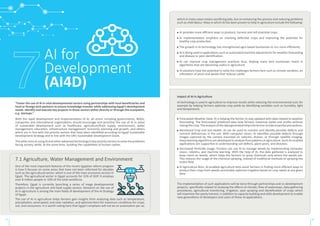 “Foster the use of AI in vital developmental sectors using partnerships with local beneficiaries and
local or foreign tech partners to ensure knowledge transfer while addressing Egypt’s development
needs. Identify and execute key projects in those sectors either directly or through the ecosystem,
e.g. startups.”
With the rapid development and implementation of AI, all actors including governments, NGOs,
companies and international organizations should encourage and prioritize the use of AI in areas
of sustainable development such as healthcare, agriculture/food supply, environment, water
management, education, infrastructure management, economic planning and growth, and others
which are in line with the priority sectors that have been identified according to Egypt Sustainable
Development Strategy and in line with the UN’s Sustainable Development Goals.
ThispillaraimsatusingAIandotheradvancedtechnologyinkeyprioritysectorstosolvetheproblems
facing society, while, at the same time, building the capabilities of human cadres.
One of the most important features of the recent Egyptian reform program
is how it focuses on some areas that have not been reformed for decades
such as the agricultural sector, which is one of the main economic sectors in
Egypt. The agricultural sector in Egypt accounts for 15% of GDP. It employs
over 8 million people or 32% of the total workforce.
Therefore, Egypt is currently launching a series of mega developmental
projects in the agriculture and food supply sectors. Research on the use of
AI in agriculture is among the main fields of development of the AI Strategy
of Egypt.
The use of AI in agriculture helps farmers gain insights from analyzing data such as temperature,
precipitation, wind speed, and solar radiation, and optimize them for maximum conditions for crops,
soil, and consumers. It is worth noting here that Egypt’s emphasis will not be on automation per se,
AI for
Development
(AI4D)
Impact of AI in Agriculture
AI technology is used in agriculture to improve results while reducing the environmental cost; for
example by helping farmers optimize crop yields by identifying variables such as humidity, light
and temperature.
7.1 Agriculture, Water Management and Environment
29 30
which in many cases means sacrificing jobs, but on enhancing the process and reducing problems
such as child labour. Ways in which AI has been proven to help in agriculture include the following:
AI provides more efficient ways to produce, harvest and sell essential crops.
AI implementation emphasis on checking defective crops and improving the potential for
healthy crop production.
The growth in AI technology has strengthened agro-based businesses to run more efficiently.
AI is being used in applications such as automated machine adjustments for weather forecasting
and disease or pest identification.
AI can improve crop management practices thus, helping many tech businesses invest in
algorithms that are becoming useful in agriculture.
AI solutions have the potential to solve the challenges farmers face such as climate variation, an
infestation of pests and weeds that reduces yields.
Forecasted Weather Data: AI is helping the farmer to stay updated with data related to weather
forecasting. The forecasted/ predicted data help farmers maximize yields and profits without
riskingthecrop.Theanalysisofthedatageneratedhelpsthefarmertotakeessentialprecautions.
Monitored Crop and Soil Health: AI can be used to monitor and identify possible defects and
nutrient deficiencies in the soil. With computer vision, AI identifies possible defects through
images captured by the camera mounted on vehicles, drones, or through satellite imaging.
Deep learning algorithms are developed to analyze flora patterns in agriculture. Such AI-enabled
applications are supportive in understanding soil defects, plant pests, and diseases.
Decreased Pesticide Usage: Farmers can use AI to manage weeds by implementing computer
vision, robotics, and machine learning. With the help of AI, the data gathered is analyzed to
keep check on weeds, which helps the farmers to spray chemicals only where the weeds are.
This reduces the usage of the chemical spraying, instead of traditional methods of spraying the
entire field.
AI Agriculture Bots: AI-enabled agriculture bots assist farmers in finding more efficient ways to
protect their crops from weeds and enable optimize irrigation based on crop needs at any given
time.
The implementation of such applications will be done through partnerships and co-development
projects, specifically related to studying the effects of climate, flow of waterways, data-gathering
procedures, agricultural monitoring, irrigation, spot spraying and identification of crops which
will maximize the yearly harvest, in addition to capacity building and skills development to enable
new generations of developers and users of these AI applications.
 