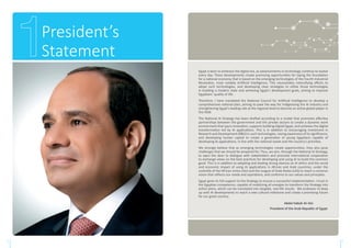 President’s
Statement
3 4
Egypt is keen to embrace the digital era, as advancements in technology continue to evolve
every day. These developments create promising opportunities for laying the foundation
for a national economy that is based on the emerging technologies of the Fourth Industrial
Revolution, most notably Artificial Intelligence. This necessitates intensifying efforts to
adopt such technologies, and developing clear strategies to utilize those technologies
in building a modern state and achieving Egypt’s development goals, aiming to improve
Egyptians’ quality of life.
Therefore, I have mandated the National Council for Artificial Intelligence to develop a
comprehensive national plan, aiming to pave the way for indigenizing the AI industry and
strengthening Egypt’s leading role at the regional level to become an active global player in
this field.
The National AI Strategy has been drafted according to a model that promotes effective
partnerships between the government and the private sectors to create a dynamic work
environment that spurs innovation, supports building Digital Egypt, and achieves the digital
transformation led by AI applications. This is in addition to encouraging investment in
Research and Development (R&D) in such technologies, raising awareness of its significance,
and developing human capital to create a generation of young Egyptians capable of
developing AI applications, in line with the national needs and the country’s priorities.
We strongly believe that as emerging technologies create opportunities, they also pose
challenges that we should be prepared for. Thus, we aim, through the National AI Strategy,
to open the door to dialogue with stakeholders and promote international cooperation
to exchange views on the best practices for developing and using AI to build the common
good. This is in addition to adopting and leading strong stances on AI ethics and the social
and economic impact of using AI applications in African and Arab countries, under the
umbrella of the African Union (AU) and the League of Arab States (LAS) to reach a common
vision that reflects our needs and aspirations, and conforms to our values and principles.
Egypt gives its full support to the Strategy to ensure a successful implementation. I trust in
the Egyptian competence, capable of mobilizing all energies to transform the Strategy into
action plans, which can be translated into tangible, real-life results. We endeavor to keep
up with AI developments to reach a new cultural milestone and create a promising future
for our great country.
Abdel Fattah Al–Sisi
President of the Arab Republic of Egypt
 