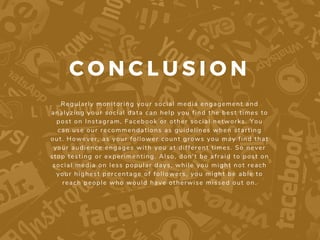 C O N C L U S I O N
Regularly monitoring your social media engagement and
analyzing your social data can help you find the best times to
post on Instagram, Facebook or other social networks. You
can use our recommendations as guidelines when starting
out. However, as your follower count grows you may find that
your audience engages with you at different times. So never
stop testing or experimenting. Also, don’t be afraid to post on
social media on less popular days, while you might not reach
your highest percentage of followers, you might be able to
reach people who would have otherwise missed out on.
 