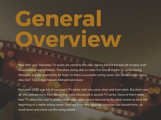 General
Overview
Year after year, Ramadan TV series are certainly the main reason behind the kick off of many well-
known actors and actresses. Therefore, being able to make it to one of the hit TV series during
Ramadan is a big opportunity for many to start a successful acting career, like Jamila Awad, Salma
Abu Dief, Tara Emad, Mariam Alkhosht and more.
Ramadan 2018 was full of successful TV series with new story-lines and fresh plots. But that's not
all. We noticed many fresh faces, that were introduced in several TV series. Some of them made
their TV debut this year in phenomenal roles, while others returned to the silver screen to mark the
beginning of a stellar acting career. Here are Four new Egyptian actresses you should know, so
scroll down and check out the rising talents.
 
