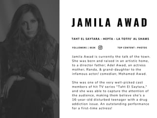 J A M I L A A W A D
TAHT EL SAYTARA - HEPTA - LA TOTFE' AL SHAMS
Jamila Awad is currently the talk of the town.
She was born and raised in an artistic home,
to a director father; Adel Awad, an actress
mother; Randa, & grand-daughter to the
infamous actor/ comedian; Mohamed Awad.
She was one of the very well-picked cast
members of hit TV series "Taht El Saytara,"
and she was able to capture the attention of
the audience, making them believe she's a
16-year-old disturbed teenager with a drug
addiction issue. An outstanding performance
for a first-time actress! 
FOLLOWERS | 853K TOP CONTENT : PHOTOS
 