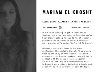 M A R I A M E L K H O S H T
LAYALI OGENI - KALAPSH 2 - LA TOTFE' AL SHAMS
We may be starting to get to know her as
Shahira, since the beginning of Ramadan we’ve
been slowly getting hooked to her character’s
presence and charisma in one of Ramadan’s
most prominent TV series “La Totfe2 El Shams”. 
Mariam is an animal lover by her own
confession. She explains that she “has always
been appalled by animal cruelty – as should
everyone!”. Her love for makeup brought her in
contact with the gross injustices against
animals in that field and prompted her, first,
to boycott any products tested on animals, and,
secondly, to raise awareness about the topic.
FOLLOWERS |183K TOP CONTENT : PHOTOS
 