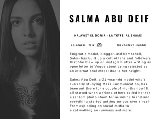 S A L M A A B U D E I F
HALAWET EL DONIA - LA TOTFE' AL SHAMS
Enigmatic model, blogger, and bombshell,
Salma has built up a cult of fans and followers
that She blew up on instagram after writing an
open letter to Vogue about being rejected as
an international model due to her height. 
Salma Abu Deif, a 21-year-old model who’s
currently studying Mass Communication, has
been out there for a couple of months now! It
all started when a friend of hers called her for
a random photo shoot for an online brand and
everything started getting serious ever since!
From exploding on social media to
a cat walking on runways and more.
FOLLOWERS | 791K TOP CONTENT : PHOTOS
 