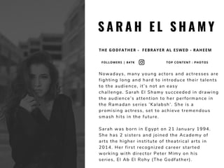 S A R A H E L S H A M Y
THE GODFATHER -  FEBRAYER AL ESWED - RAHEEM
Nowadays, many young actors and actresses are
fighting long and hard to introduce their talents
to the audience, it’s not an easy
challenge. Sarah El Shamy succeeded in drawing
the audience’s attention to her performance in
the Ramadan series ‘Kalabsh’. She is a
promising actress, set to achieve tremendous
smash hits in the future. 
Sarah was born in Egypt on 21 January 1994.
She has 2 sisters and joined the Academy of
arts the higher institute of theatrical arts in
2014. Her first recognized career started
working with director Peter Mimy on his
series, El Ab El Rohy (The Godfather).
FOLLOWERS | 847K TOP CONTENT : PHOTOS
 