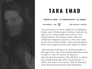 T A R A E M A D
TORAB EL MASS - EL KOWAYESEEN - AL JAMAA
Tara was born in Cairo, Egypt to an Egyptian
father and a Montenegrin mother. Around the
age of 14, rising model and actress Tara
Emad had her first photo shoot with the
Lebanese magazine Layalina, this also leads
to her first runway show. Tara participated in
Miss Teen Egypt and won the award in 2010.
 She started working as a clothing model at
the age of 14. Her first acting experience was
in 2011 in the TV series “El Gama’a”
(University) directed by Hani Khalifa in which
she acted alongside other young actors. In
2012, she was in the series “Zey El Wuroud”
(Like Roses) directed by Saad Hendawy.
FOLLOWERS | 1.2M TOP CONTENT : PHOTOS
 
