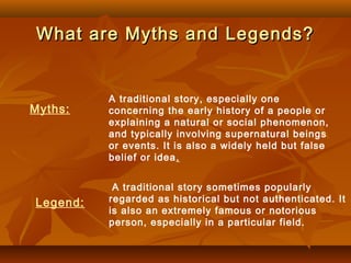 What are Myths and Legends?What are Myths and Legends?
A traditional story, especially one
concerning the early history of a people or
explaining a natural or social phenomenon,
and typically involving supernatural beings
or events. It is also a widely held but false
belief or idea.
Myths:
A traditional story sometimes popularly
regarded as historical but not authenticated. It
is also an extremely famous or notorious
person, especially in a particular field.
Legend:
 