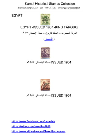 twoniles4sds@gmail.com – Call: +249912141257 – WhatsApp: +249999661057
Kamal Historical Stamps Collection
EGYPT
EGYPT -ISSUED 1937 -KING FAROUQ
‫ﺍﻟﻣﺻﺭﻳﺔ‬ ‫ﺍﻟﺩﻭﻟﺔ‬–‫ﻓﺎﺭﻭﻕ‬ ‫ﺍﻟﻣﻠﻙ‬–‫ﺍﻹﺻﺩﺍﺭ‬ ‫ﺳﻧﺔ‬۱۹۳۷
(‫ﺍﻟﻣﺻﺩﺭ‬ )
‫ﺳﻧﺔ‬‫ﺍﻹﺻﺩﺍﺭ‬۱۹٥٤‫ﻡ‬ - ISSUED 1954
‫ﺍﻹﺻﺩﺍﺭ‬ ‫ﺳﻧﺔ‬۱۹٥٤‫ﻡ‬ - ISSUED 1954
https://www.facebook.com/twoniles
https://twitter.com/twoniles2016
https://www.slideshare.net/Twonilestanweer
 