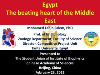 Egypt
The beating heart of the Middle
East
Mohamed Labib Salem, PhD
Prof. of Immunology
Zoology Department, Faculty of Science
Director, Competitive Project Unit
Tanta University, Egypt
Presented to
The Student Union of Institute of Biophysics
Chinese Academy of Sciences
Beijing, China
February 23, 2012
 