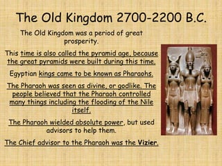 The Old Kingdom 2700-2200 B.C.
The Old Kingdom was a period of great
prosperity.
This time is also called the pyramid age, because
the great pyramids were built during this time.
Egyptian kings came to be known as Pharaohs.
The Pharaoh was seen as divine, or godlike. The
people believed that the Pharaoh controlled
many things including the flooding of the Nile
itself.
The Pharaoh wielded absolute power, but used
advisors to help them.
The Chief advisor to the Pharaoh was the Vizier.
 